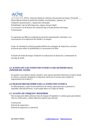 API 653 “Inspección, Reparación, Alteración y Reconstrucción de Tanques” R6 Pag. 4411
Ing. Rubén E Rollino r_rollino@yahoo.com rollinor@asme.org
Efectividad de sistema de protección catódica, revestimientos, pinturas, etc.
Calidad de mantenimiento y reparaciones efectuadas.
Probabilidad y tipo de falla (fuga lenta, ruptura, fractura frágil)
La existencia o no de barreras de contención bajo el fondo primario del tanque.
Consecuencias
Es importante que RBI sea conducido por personal experimentado, entrenado y con
conocimientos en la aplicación del método y en tanques.
Luego de realizada la evaluación pueden definirse las estrategias de inspección y acciones
necesarias para reducir la probabilidad y/o consecuencia de fallas.
El diseño del fondo del tanque/ fundación sin indicaciones de detección y contaminante de
una fuga de fondo.
66..55 AALLTTEERRNNAATTIIVVAA DDEE IINNSSPPEECCCCIIOONN IINNTTEERRNNAA PPAARRAA DDEETTEERRMMIINNAARR EELL
EESSPPEESSOORR DDEELL FFOONNDDOO..
En aquellos casos donde el diseño, tamaño y otros aspectos permiten determinar el espesor desde
el exterior, se permite reemplazar la inspección interna por la externa, para cumplir los
requerimientos de la tabla 6.1.
66..66 TTRRAABBAAJJOO PPRREEPPAARRAATTOORRIIOO PPAARRAA LLAA IINNSSPPEECCCCIIOONN IINNTTEERRNNAA..
Se deben preparar y seguir los procedimientos de trabajo seguro para que se garantice la
seguridad, salud del personal y se prevengan daños en el lugar de trabajo.
66..77-- 66..88 LLIISSTTAA DDEE CCHHEEQQUUEEOO YY RREEGGIISSTTRROOSS..
Para la inspección deben utilizarse listas de chequeo (El apéndice C contiene guias para elaborar
listas de verificación), y deben elaborarse registros que incluyan:
Construcción,
Historial de inspección e
Historial de reparación y/o alteración.
 