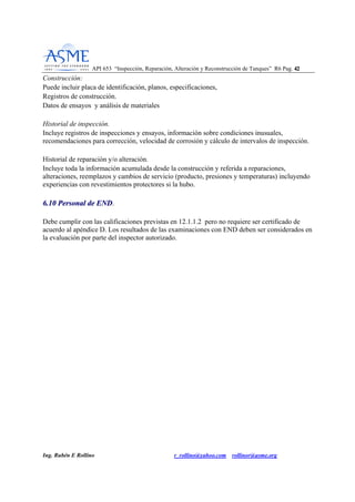 API 653 “Inspección, Reparación, Alteración y Reconstrucción de Tanques” R6 Pag. 4422
Ing. Rubén E Rollino r_rollino@yahoo.com rollinor@asme.org
Construcción:
Puede incluir placa de identificación, planos, especificaciones,
Registros de construcción.
Datos de ensayos y análisis de materiales
Historial de inspección.
Incluye registros de inspecciones y ensayos, información sobre condiciones inusuales,
recomendaciones para corrección, velocidad de corrosión y cálculo de intervalos de inspección.
Historial de reparación y/o alteración.
Incluye toda la información acumulada desde la construcción y referida a reparaciones,
alteraciones, reemplazos y cambios de servicio (producto, presiones y temperaturas) incluyendo
experiencias con revestimientos protectores si la hubo.
66..1100 PPeerrssoonnaall ddee EENNDD.
Debe cumplir con las calificaciones previstas en 12.1.1.2 pero no requiere ser certificado de
acuerdo al apéndice D. Los resultados de las examinaciones con END deben ser considerados en
la evaluación por parte del inspector autorizado.
 