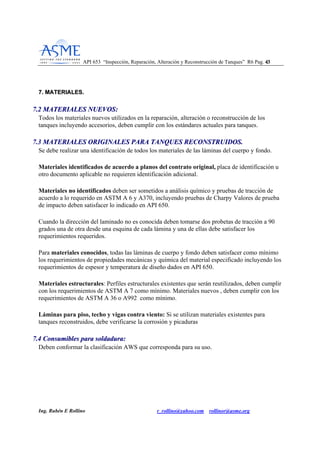 API 653 “Inspección, Reparación, Alteración y Reconstrucción de Tanques” R6 Pag. 4433
Ing. Rubén E Rollino r_rollino@yahoo.com rollinor@asme.org
77.. MMAATTEERRIIAALLEESS..
77..22 MMAATTEERRIIAALLEESS NNUUEEVVOOSS::
Todos los materiales nuevos utilizados en la reparación, alteración o reconstrucción de los
tanques incluyendo accesorios, deben cumplir con los estándares actuales para tanques.
77..33 MMAATTEERRIIAALLEESS OORRIIGGIINNAALLEESS PPAARRAA TTAANNQQUUEESS RREECCOONNSSTTRRUUIIDDOOSS..
Se debe realizar una identificación de todos los materiales de las láminas del cuerpo y fondo.
Materiales identificados de acuerdo a planos del contrato original, placa de identificación u
otro documento aplicable no requieren identificación adicional.
Materiales no identificados deben ser sometidos a análisis químico y pruebas de tracción de
acuerdo a lo requerido en ASTM A 6 y A370, incluyendo pruebas de Charpy Valores de prueba
de impacto deben satisfacer lo indicado en API 650.
Cuando la dirección del laminado no es conocida deben tomarse dos probetas de tracción a 90
grados una de otra desde una esquina de cada lámina y una de ellas debe satisfacer los
requerimientos requeridos.
Para materiales conocidos, todas las láminas de cuerpo y fondo deben satisfacer como mínimo
los requerimientos de propiedades mecánicas y química del material especificado incluyendo los
requerimientos de espesor y temperatura de diseño dados en API 650.
Materiales estructurales: Perfiles estructurales existentes que serán reutilizados, deben cumplir
con los requerimientos de ASTM A 7 como mínimo. Materiales nuevos , deben cumplir con los
requerimientos de ASTM A 36 o A992 como mínimo.
Láminas para piso, techo y vigas contra viento: Si se utilizan materiales existentes para
tanques reconstruidos, debe verificarse la corrosión y picaduras
77..44 CCoonnssuummiibblleess ppaarraa ssoollddaadduurraa::
Deben conformar la clasificación AWS que corresponda para su uso.
 