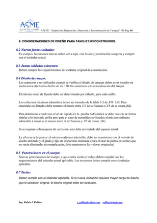 API 653 “Inspección, Reparación, Alteración y Reconstrucción de Tanques” R6 Pag. 4444
Ing. Rubén E Rollino r_rollino@yahoo.com rollinor@asme.org
88.. CCOONNSSIIDDEERRAACCIIOONNEESS DDEE DDIISSEEÑÑOO PPAARRAA TTAANNQQUUEESS RREECCOONNSSTTRRUUIIDDOOSS..
88..22 NNuueevvaass jjuunnttaass ssoollddaaddaass::
En cuerpos, las uniones nuevas deben ser a tope, con fusión y penetración completa y cumplir
con el estándar actual.
88..33 JJuunnttaass ssoollddaaddaass eexxiisstteenntteess::
Deben cumplir los requerimientos del estándar original de construcción.
88..44 DDiisseeññoo ddee ccuueerrppoo::
Los espesores a ser utilizados cuando se verifica el diseño de tanques deben estar basados en
mediciones efectuadas dentro de los 180 días anteriores a la relocalización del tanque.
El máximo nivel de líquido debe ser determinado por cálculo, para cada anillo.
Los esfuerzos máximos admisibles deben ser tomados de la tabla 5-2 de API 650. Para
materiales no listados debe tomarse el menor entre 2/3 de la fluencia o 2/5 de la rotura.(Sd)
Para determinar el máximo nivel de líquido en la prueba hidrostática se debe realizar de forma
similar a lo indicado arriba pero para el caso de materiales no listados el máximo esfuerzo
admisible a tomar es el menor entre ¾ de fluencia y 3/7 de rotura. (St)
Si se requiere sobreespesor de corrosión, este debe ser restado del espesor actual.
La eficiencia de junta y el máximo esfuerzo admisible, debe ser consistente con el método de
diseño utilizado y el grado y tipo de inspección realizada. (para el caso de juntas existentes que
no serán eliminadas ni reemplazadas, debe mantenerse los valores originales)
88..55 PPeenneettrraacciioonneess eenn eell ccuueerrppoo::
Nuevas penetraciones del cuerpo, vigas contra viento y techos deben cumplir con los
requerimientos del estándar actual aplicable. Las existentes deben cumplir con el estándar
aplicable.
88..77 TTeecchhoo::
Deben cumplir con el estándar aplicable. Si la nueva ubicación requiere mayor carga de diseño
que la ubicación original, el diseño original debe ser evaluado.
 