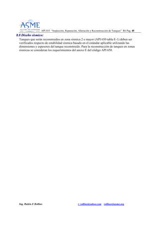 API 653 “Inspección, Reparación, Alteración y Reconstrucción de Tanques” R6 Pag. 4455
Ing. Rubén E Rollino r_rollino@yahoo.com rollinor@asme.org
88..88 DDiisseeññoo ssííssmmiiccoo::
Tanques que serán reconstruidos en zona sísmica 2 o mayor (API 650 tabla E-1) deben ser
verificados respecto de estabilidad sísmica basado en el estándar aplicable utilizando las
dimensiones y espesores del tanque reconstruido. Para la reconstrucción de tanques en zonas
sísmicas se consideran los requerimientos del anexo E del código API 650.
 