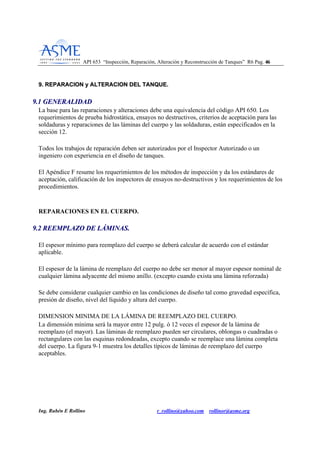 API 653 “Inspección, Reparación, Alteración y Reconstrucción de Tanques” R6 Pag. 4466
Ing. Rubén E Rollino r_rollino@yahoo.com rollinor@asme.org
99.. RREEPPAARRAACCIIOONN yy AALLTTEERRAACCIIOONN DDEELL TTAANNQQUUEE..
99..11 GGEENNEERRAALLIIDDAADD
La base para las reparaciones y alteraciones debe una equivalencia del código API 650. Los
requerimientos de prueba hidrostática, ensayos no destructivos, criterios de aceptación para las
soldaduras y reparaciones de las láminas del cuerpo y las soldaduras, están especificados en la
sección 12.
Todos los trabajos de reparación deben ser autorizados por el Inspector Autorizado o un
ingeniero con experiencia en el diseño de tanques.
El Apéndice F resume los requerimientos de los métodos de inspección y da los estándares de
aceptación, calificación de los inspectores de ensayos no-destructivos y los requerimientos de los
procedimientos.
REPARACIONES EN EL CUERPO.
99..22 RREEEEMMPPLLAAZZOO DDEE LLÁÁMMIINNAASS..
El espesor mínimo para reemplazo del cuerpo se deberá calcular de acuerdo con el estándar
aplicable.
El espesor de la lámina de reemplazo del cuerpo no debe ser menor al mayor espesor nominal de
cualquier lámina adyacente del mismo anillo. (excepto cuando exista una lámina reforzada)
Se debe considerar cualquier cambio en las condiciones de diseño tal como gravedad específica,
presión de diseño, nivel del líquido y altura del cuerpo.
DIMENSION MINIMA DE LA LÁMINA DE REEMPLAZO DEL CUERPO.
La dimensión mínima será la mayor entre 12 pulg. ó 12 veces el espesor de la lámina de
reemplazo (el mayor). Las láminas de reemplazo pueden ser circulares, oblongas o cuadradas o
rectangulares con las esquinas redondeadas, excepto cuando se reemplace una lámina completa
del cuerpo. La figura 9-1 muestra los detalles típicos de láminas de reemplazo del cuerpo
aceptables.
 