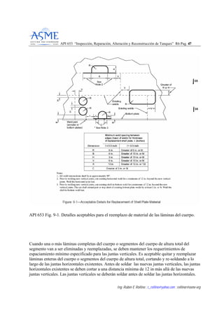 API 653 “Inspección, Reparación, Alteración y Reconstrucción de Tanques” R6 Pag. 4477
Ing. Rubén E Rollino ; r_rollino@yahoo.com ; rollinor@asme-org
API 653 Fig. 9-1. Detalles aceptables para el reemplazo de material de las láminas del cuerpo.
Cuando una o más láminas completas del cuerpo o segmentos del cuerpo de altura total del
segmento van a ser eliminadas y reemplazadas, se deben mantener los requerimientos de
espaciamiento mínimo especificado para las juntas verticales. Es aceptable quitar y reemplazar
láminas enteras del cuerpo o segmentos del cuerpo de altura total, cortando y re-soldando a lo
largo de las juntas horizontales existentes. Antes de soldar las nuevas juntas verticales, las juntas
horizontales existentes se deben cortar a una distancia mínima de 12 in más allá de las nuevas
juntas verticales. Las juntas verticales se deberán soldar antes de soldar las juntas horizontales.
 