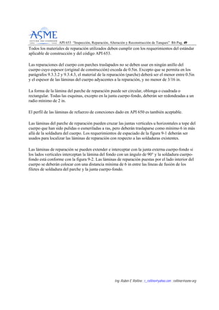 API 653 “Inspección, Reparación, Alteración y Reconstrucción de Tanques” R6 Pag. 4499
Ing. Rubén E Rollino ; r_rollino@yahoo.com ; rollinor@asme-org
Todos los materiales de reparación utilizados deben cumplir con los requerimientos del estándar
aplicable de construcción y del código API 653.
Las reparaciones del cuerpo con parches traslapados no se deben usar en ningún anillo del
cuerpo cuyo espesor (original de construcción) exceda de 0.5in. Excepto que se permita en los
parágrafos 9.3.3.2 y 9.3.4.3, el material de la reparación (parche) deberá ser el menor entre 0.5in
y el espesor de las láminas del cuerpo adyacentes a la reparación, y no menor de 3/16 in.
La forma de la lámina del parche de reparación puede ser circular, oblonga o cuadrada o
rectangular. Todas las esquinas, excepto en la junta cuerpo-fondo, deberán ser redondeadas a un
radio mínimo de 2 in.
El perfil de las láminas de refuerzo de conexiones dado en API 650 es también aceptable.
Las láminas del parche de reparación pueden cruzar las juntas verticales u horizontales a tope del
cuerpo que han sido pulidas o esmeriladas a ras, pero deberán traslaparse como mínimo 6 in más
allá de la soldadura del cuerpo. Los requerimientos de espaciado de la figura 9-1 deberán ser
usados para localizar las láminas de reparación con respecto a las soldaduras existentes.
Las láminas de reparación se pueden extender e interceptar con la junta externa cuerpo-fondo si
los lados verticales interceptan la lámina del fondo con un ángulo de 90° y la soldadura cuerpo-
fondo está conforme con la figura 9-2. Las láminas de reparación puestas por el lado interior del
cuerpo se deberán colocar con una distancia mínima de 6 in entre las líneas de fusión de los
filetes de soldadura del parche y la junta cuerpo-fondo.
 