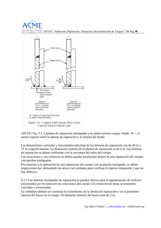 API 653 “Inspección, Reparación, Alteración y Reconstrucción de Tanques” R6 Pag. 5500
Ing. Rubén E Rollino ; r_rollino@yahoo.com ; rollinor@asme-org
API 653 Fig. 9.2. Láminas de reparación traslapadas a la unión externa cuerpo- fondo. W = el
menor espesor entre la lámina de reparación y la lámina del fondo.
Las dimensiones verticales y horizontales máximas de las láminas de reparación son de 48 in y
72 in respectivamente. La dimensión mínima de la platina de reparación es de 4 in. Las láminas
de reparación se deben conformar con la curvatura del radio del cuerpo.
Las conexiones y sus refuerzos no deben quedar localizadas dentro de una reparación del cuerpo
con parches traslapados.
Previamente a la aplicación de una reparación del cuerpo con un parche traslapado, se deben
inspeccionar por ultrasonido las áreas a ser soldadas para verificar el espesor remanente y que no
hay defectos.
9.3.2 Las láminas traslapadas de reparación se pueden utilizar para el taponamiento de orificios
ocasionados por la remoción de conexiones del cuerpo o la remoción de áreas severamente
corroídas o erosionadas.
La soldadura deberá ser continua en el perímetro de la lámina de reparación y en el perímetro
interior del hueco en el cuerpo. El diámetro mínimo del hueco será de 2 in.
 