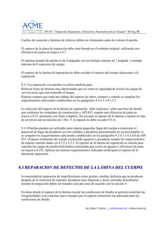 API 653 “Inspección, Reparación, Alteración y Reconstrucción de Tanques” R6 Pag. 5511
Ing. Rubén E Rollino ; r_rollino@yahoo.com ; rollinor@asme-org
Cuellos de conexión y láminas de refuerzo deben ser eliminados antes de colocar el parche.
El espesor de la placa de reparación debe estar basado en el estándar original, utilizando una
eficiencia de juntas no mayor a 0.7.
El mínimo tamaño de parche es de 4 pulgadas con un traslape mínimo de 1 pulgada y traslape
máximo de 8 espesores de cuerpo.
El espesor de la lámina de reparación no debe exceder el espesor del cuerpo adyascente a la
reparación.
9.3.3 La reparación con parches se utiliza también para:
Reforzar áreas de láminas muy deterioradas que no estén en capacidad de resistir las cargas de
servicio a las que está sometido el tanque.
Reparar cuerpos que están por debajo del espesor de retiro, siempre y cuando se cumplan los
requerimientos adicionales establecidos en los parágrafos 9.3.3.1 a 9.3.3.3
La selección del espesor de la lámina de reparación, debe realizarse sobre una base de diseño
que conforme los estándares de construcción y API 653, usando una eficiencia de junta no
mayor a 0.35, perímetro con filete completo, No exceder el espesor de la lámina a reparar en más
de un tercio con un máximo de 1/8in. Y el espesor no debe exceder 0.5 in.
9.3.4 Parches pueden ser utilizados para reparar pequeñas fugas del cuerpo o minimizar el
potencial de fugas de picaduras severas aisladas o picaduras generalizadas en un área amplia, si
se cumplen los requerimientos adicionales establecidos en los parágrafos 9.3.4.1 a 9.3.4.6 de API
653. (Espesor remanente del cuerpo excluyendo agujeros y picaduras cumple los requerimientos
de espesor mínimo dados en 4.3.2 y 4.3.3. El espesor de la lámina de reparación se calcula para
soportar las cargas de prueba hidrostática asumiendo que existe un agujero y eficiencia de junta
no mayor a 0.35). Aplican los mismos requerimientos indicados arriba para el espesor de la
lámina de reparación.
99..44 RREEPPAARRAACCIIOONN DDEE DDEEFFEECCTTOOSS DDEE LLAA LLÁÁMMIINNAA DDEELL CCUUEERRPPOO..
La necesidad de reparación de imperfecciones como grietas, entallas, defectos que se producen
después de la remoción de soportes, picaduras muy dispersas y áreas corroídas descubiertas
durante la inspección deben ser tratados caso por caso de acuerdo con la sección 4.
En áreas donde el espesor de la lámina excede las condiciones de diseño se permite esmerilar las
irregularidades a un contorno suave siempre que el espesor remanente sea adecuado para las
condiciones de diseño.
 
