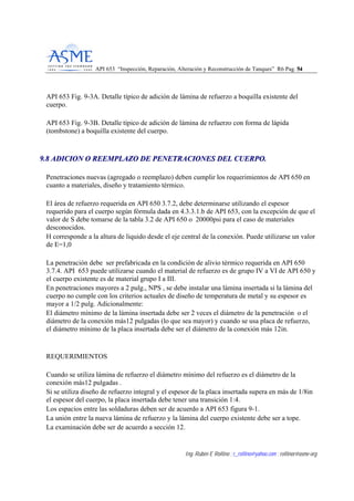 API 653 “Inspección, Reparación, Alteración y Reconstrucción de Tanques” R6 Pag. 5544
Ing. Rubén E Rollino ; r_rollino@yahoo.com ; rollinor@asme-org
API 653 Fig. 9-3A. Detalle típico de adición de lámina de refuerzo a boquilla existente del
cuerpo.
API 653 Fig. 9-3B. Detalle típico de adición de lámina de refuerzo con forma de lápida
(tombstone) a boquilla existente del cuerpo.
99..88 AADDIICCIIOONN OO RREEEEMMPPLLAAZZOO DDEE PPEENNEETTRRAACCIIOONNEESS DDEELL CCUUEERRPPOO..
Penetraciones nuevas (agregado o reemplazo) deben cumplir los requerimientos de API 650 en
cuanto a materiales, diseño y tratamiento térmico.
El área de refuerzo requerida en API 650 3.7.2, debe determinarse utilizando el espesor
requerido para el cuerpo según fórmula dada en 4.3.3.1.b de API 653, con la excepción de que el
valor de S debe tomarse de la tabla 3.2 de API 650 o 20000psi para el caso de materiales
desconocidos.
H corresponde a la altura de liquido desde el eje central de la conexión. Puede utilizarse un valor
de E=1,0
La penetración debe ser prefabricada en la condición de alivio térmico requerida en API 650
3.7.4. API 653 puede utilizarse cuando el material de refuerzo es de grupo IV a VI de API 650 y
el cuerpo existente es de material grupo I a III.
En penetraciones mayores a 2 pulg., NPS , se debe instalar una lámina insertada si la lámina del
cuerpo no cumple con los criterios actuales de diseño de temperatura de metal y su espesor es
mayor a 1/2 pulg. Adicionalmente:
El diámetro mínimo de la lámina insertada debe ser 2 veces el diámetro de la penetración o el
diámetro de la conexión más12 pulgadas (lo que sea mayor) y cuando se usa placa de refuerzo,
el diámetro mínimo de la placa insertada debe ser el diámetro de la conexión más 12in.
REQUERIMIENTOS
Cuando se utiliza lámina de refuerzo el diámetro mínimo del refuerzo es el diámetro de la
conexión más12 pulgadas .
Si se utiliza diseño de refuerzo integral y el espesor de la placa insertada supera en más de 1/8in
el espesor del cuerpo, la placa insertada debe tener una transición 1:4.
Los espacios entre las soldaduras deben ser de acuerdo a API 653 figura 9-1.
La unión entre la nueva lámina de refuerzo y la lámina del cuerpo existente debe ser a tope.
La examinación debe ser de acuerdo a sección 12.
 