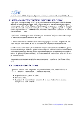 API 653 “Inspección, Reparación, Alteración y Reconstrucción de Tanques” R6 Pag. 5555
Ing. Rubén E Rollino ; r_rollino@yahoo.com ; rollinor@asme-org
99..99 AALLTTEERRAACCIIOONN DDEE PPEENNEETTRRAACCIIOONNEESS EEXXIISSTTEENNTTEESS DDEELL CCUUEERRPPOO
Las penetraciones existentes se modifican de acuerdo a los requerimientos de API 650. Cuando
se instala un nuevo fondo arriba del fondo existente, puede ser necesario alterar penetraciones
existentes en el anillo inferior del cuerpo. Tambien puede darse que no se cumplan las distancias
entre soldaduras de la conexión existente y la nueva soldadura cuerpo-fondo puede no cumplir
con los requerimientos de API 650. Opciones para alterar la penetración y/o reforzar las láminas
son dadas en 9.9.2.1 a 9.9.2.3.
Los refuerzos existentes pueden ser recortados para incrementar el espacio entre soldaduras (si
los detalles modificados cumplen con API 650)
La lámina de refuerzo existente puede ser eliminada y agregarse una nueva (no permitido para
zonas aliviadas termicamente. Si esto no se conoce debe cumplirse con API 650 3.7.4)
Cuando la mitad superior de la placa de refuerzo cumple los requerimientos de API 650, puede
permanecer en su lugar sujeto a la aprobación del comprador. En este caso solo la mitad inferior
requiere ser reemplazada. Las dos mitades deben ser provistas por un nuevo agujero testigo. El
espesor de la lámina del cuerpo debe ser verificado después de agujereado el refuerzo y no debe
ser menor a 0,5tmin..
Las soldaduras existentes deben eliminarse completamente y esmerilarse. (Ver figuras 9.3A y
9.3B)
99..1100 RREEPPAARRAACCIIOONNEESS EENN EELL FFOONNDDOO..
Reparar una parte del fondo con parches está permitido dentro de los límites indicados en
9.10.1.2. Ver figura 9.5 para detalles. La reparación puede ser:
Reparación de una porción de fondo.
En la zona crítica.
Reemplazo de placas de fondo, colocación de un nuevo fondo sobre el existente o
reemplazo del fondo existente.
 