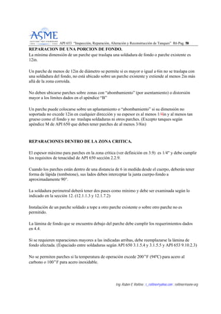 API 653 “Inspección, Reparación, Alteración y Reconstrucción de Tanques” R6 Pag. 5588
Ing. Rubén E Rollino ; r_rollino@yahoo.com ; rollinor@asme-org
REPARACION DE UNA PORCION DE FONDO.
La mínima dimensión de un parche que traslapa una soldadura de fondo o parche existente es
12in.
Un parche de menos de 12in de diámetro se permite si es mayor o igual a 6in no se traslapa con
una soldadura del fondo, no está ubicado sobre un parche existente y extiende al menos 2in más
allá de la zona corroída.
No deben ubicarse parches sobre zonas con “abombamiento” (por asentamiento) o distorsión
mayor a los límites dados en el apéndice “B”
Un parche puede colocarse sobre un aplastamiento o “abombamiento” si su dimensión no
soportada no excede 12in en cualquier dirección y su espesor es al menos 1/4in y al menos tan
grueso como el fondo y no traslapa soldaduras ni otros parches. (Excepto tanques según
apéndice M de API 650 que deben tener parches de al menos 3/8in)
REPARACIONES DENTRO DE LA ZONA CRITICA.
El espesor máximo para parches en la zona crítica (ver definición en 3.9) es 1/4" y debe cumplir
los requisitos de tenacidad de API 650 sección 2.2.9.
Cuando los parches están dentro de una distancia de 6 in medida desde el cuerpo, deberán tener
forma de lápida (tombstone), sus lados deben interceptar la junta cuerpo-fondo a
aproximadamente 90°.
La soldadura perimetral deberá tener dos pases como mínimo y debe ser examinada según lo
indicado en la sección 12. (12.1.1.3 y 12.1.7.2)
Instalación de un parche soldado a tope a otro parche existente o sobre otro parche no es
permitido.
La lámina de fondo que se encuentra debajo del parche debe cumplir los requerimientos dados
en 4.4.
Si se requieren reparaciones mayores a las indicadas arribas, debe reemplazarse la lámina de
fondo afectada. (Espaciado entre soldaduras según API 650 3.1.5.4 y 3.1.5.5 y API 653 9.10.2.3)
No se permiten parches si la temperatura de operación excede 200°F (94ºC) para acero al
carbono o 100°F para acero inoxidable.
 