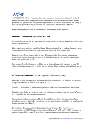 API 653 “Inspección, Reparación, Alteración y Reconstrucción de Tanques” R6 Pag. 5599
Ing. Rubén E Rollino ; r_rollino@yahoo.com ; rollinor@asme-org
El uso de reparaciones con parches que no cumplen los requerimientos dados arriba solo se
permite si fue aprobado por un ingeniero experimentado en tanques de acuerdo a API 650 y la
revisión incluyó fractura frágil, esfuerzos por asentamiento, temperatura, END, etc.
Reparaciones por deposición de soldadura está limitada a picaduras o grietas.
FONDO NUEVO SOBRE FONDO EXISTENTE.
Un material de protección no corrosivo como arena, gravilla o concreto deberán ser usados entre
fondo viejo y el nuevo.
El corte del cuerpo debe ser paralelo al fondo. El nuevo fondo debe extenderse fuera del cuerpo.
Se debe evaluar la posibilidad de implementar un sistema de detección de fugas.
Las conexiones deben ser enrasadas al nivel del nuevo fondo. No requerido para tanques
construidos con materiales que no superan 50.000psi de fluencia y se cumplen los requisitos
dados en la norma en 9.10.2.1.5.
Para tanques de techo flotante, el perfil del nuevo fondo debe permitir mantener el nivel del
techo cuando este apoya sobre el fondo. Nuevas láminas deben instalarse sobre el fondo nuevo.
ELIMINAR UN FONDO EXISTENTE (Total o reemplazo de partes).
El cuerpo se debe cortar paralelo al fondo a una altura mínima de 0.5 in arriba de la soldadura
cuerpo-fondo (Línea de corte B-B de figura 10.1) o
Se deberá eliminar toda la soldadura cuerpo-fondo, incluyendo la zona afectada por el calor.
Todas las áreas donde se efectuaron cortes o se eliminaron soldaduras por “arc gouging” deben
ser examinadas por partículas magnetizables.
Se permite reemplazar secciones del fondo fuera de la zona critica ( laminas rectangulares
completas o sectores del fondo) cumpliendo con los requerimientos aplicables a la instalación de
fondos nuevos según API 650.
La instalación de un nuevo fondo después de quitar el existente debe cumplir con los
requerimientos de API 650 , excepto en lo que modifique API 653 en 9.10.2.1.7 en cuanto a
que no es requerido el enrase de conexiones para tanques construidos con materiales que no
 