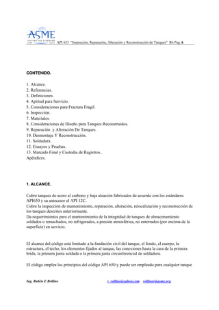 API 653 “Inspección, Reparación, Alteración y Reconstrucción de Tanques” R6 Pag. 66
Ing. Rubén E Rollino r_rollino@yahoo.com rollinor@asme.org
CCOONNTTEENNIIDDOO..
1. Alcance.
2. Referencias.
3. Definiciones.
4. Aptitud para Servicio.
5. Consideraciones para Fractura Fragil.
6. Inspección.
7. Materiales.
8. Consideraciones de Diseño para Tanques Reconstruidos.
9. Reparación y Alteración De Tanques.
10. Desmontaje Y Reconstrucción.
11. Soldadura.
12. Ensayos y Pruebas.
13. Marcado Final y Custodia de Registros..
Apéndices.
11.. AALLCCAANNCCEE..
Cubre tanques de acero al carbono y baja aleación fabricados de acuerdo con los estándares
API650 y su antecesor el API 12C.
Cubre la inspección de mantenimiento, reparación, alteración, relocalización y reconstrucción de
los tanques descritos anteriormente.
Da requerimientos para el mantenimiento de la integridad de tanques de almacenamiento
soldados o remachados, no refrigerados, a presión atmosférica, no enterrados (por encima de la
superficie) en servicio.
El alcance del código está limitado a la fundación civil del tanque, el fondo, el cuerpo, la
estructura, el techo, los elementos fijados al tanque, las conexiones hasta la cara de la primera
brida, la primera junta soldada o la primera junta circunferencial de soldadura.
El código emplea los principios del código API 650 y puede ser empleado para cualquier tanque
 