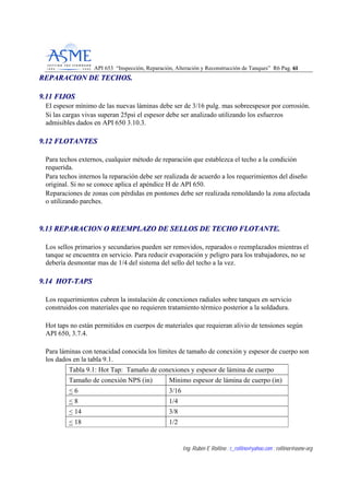 API 653 “Inspección, Reparación, Alteración y Reconstrucción de Tanques” R6 Pag. 6611
Ing. Rubén E Rollino ; r_rollino@yahoo.com ; rollinor@asme-org
RREEPPAARRAACCIIOONN DDEE TTEECCHHOOSS..
99..1111 FFIIJJOOSS
El espesor mínimo de las nuevas láminas debe ser de 3/16 pulg. mas sobreespesor por corrosión.
Si las cargas vivas superan 25psi el espesor debe ser analizado utilizando los esfuerzos
admisibles dados en API 650 3.10.3.
99..1122 FFLLOOTTAANNTTEESS
Para techos externos, cualquier método de reparación que establezca el techo a la condición
requerida.
Para techos internos la reparación debe ser realizada de acuerdo a los requerimientos del diseño
original. Si no se conoce aplica el apéndice H de API 650.
Reparaciones de zonas con pérdidas en pontones debe ser realizada remoldando la zona afectada
o utilizando parches.
99..1133 RREEPPAARRAACCIIOONN OO RREEEEMMPPLLAAZZOO DDEE SSEELLLLOOSS DDEE TTEECCHHOO FFLLOOTTAANNTTEE..
Los sellos primarios y secundarios pueden ser removidos, reparados o reemplazados mientras el
tanque se encuentra en servicio. Para reducir evaporación y peligro para los trabajadores, no se
debería desmontar mas de 1/4 del sistema del sello del techo a la vez.
99..1144 HHOOTT--TTAAPPSS
Los requerimientos cubren la instalación de conexiones radiales sobre tanques en servicio
construidos con materiales que no requieren tratamiento térmico posterior a la soldadura.
Hot taps no están permitidos en cuerpos de materiales que requieran alivio de tensiones según
API 650, 3.7.4.
Para láminas con tenacidad conocida los límites de tamaño de conexión y espesor de cuerpo son
los dados en la tabla 9.1.
Tabla 9.1: Hot Tap: Tamaño de conexiones y espesor de lámina de cuerpo
Tamaño de conexión NPS (in) Mínimo espesor de lámina de cuerpo (in)
< 6 3/16
< 8 1/4
< 14 3/8
< 18 1/2
 