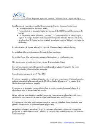 API 653 “Inspección, Reparación, Alteración y Reconstrucción de Tanques” R6 Pag. 6622
Ing. Rubén E Rollino ; r_rollino@yahoo.com ; rollinor@asme-org
Para láminas de cuerpo con tenacidad desconocida, aplican las siguientes limitaciones:
Tamaño de conexión limitado a NPS 4,
Temperatura de la lámina debe estar por encima de la MDMT durante la operación de
hot tap,
Las conexiones deben reforzarse. (API 650 3.7.2; Espesor mínimo de refuerzo igual a
espesor de cuerpo, diámetro mínimo de refuerzo igual a diámetro del corte más 2 in y
Nivel máximo de liquido no debe producir un esfuerzo mayor a 7000psi en la elevación
del hot tap)
La mínima altura de líquido sobre el hot tap es de 3ft durante la operación de hot tap.
La soldadura debe ser realizada con electrodo de bajo hidrógeno.
La instalación no debe realizarse en zonas con láminaciones ni picaduras severas.
Hot taps no están permitidos en techos o zonas de acumulación de gas.
Los hot taps no están permitidos en medios donde puede producirse fisuración. (tal como
fisuración cáustica o fisuración bajo tensiones)
Procedimiento: de acuerdo a API Publ. 2201
El mínimo espaciado en cualquier dirección entre el hot tap y conexiones existentes adyacentes
debe ser equivalente a la raíz cuadrada de RT. (R es el radio del cuerpo y T el espesor de la
lámina de cuerpo, ambos en pulgada)
El espesor en la lámina del cuerpo debe medirse al menos en cuatro lugares a lo largo de la
circunferencia de la ubicación de la conexión.
Deben utilizarse materiales de tenacidad reconocida a menos que se aplique las restricciones
establecidas para materiales de tenacidad desconocida indicadas anteriormente.
El extremo del tubo debe ser cortado de acuerdo al contorno y biselado desde el exterior para
permitir una soldadura de penetración total. (figura 9.6)
Después que el tubo es soldado al cuerpo, la lámina de refuerzo debe instalarse en una o dos
piezas con la soldadura horizontal. La lámina de refuerzo debe soldarse a la conexión mediante
soldadura a tope.
 