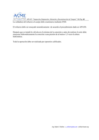 API 653 “Inspección, Reparación, Alteración y Reconstrucción de Tanques” R6 Pag. 6633
Ing. Rubén E Rollino ; r_rollino@yahoo.com ; rollinor@asme-org
La soldadura del refuerzo al cuerpo debe examinarse mediante END.
El refuerzo debe ser ensayado neumáticamente de acuerdo al procedimiento dado en API 650.
Después que se instaló la válvula en el extremo de la conexión y antes de realizar el corte debe
ensayarse hidrostáticamente la conexión a una presión de al menos 1,5 veces la altura
hidrostática.
Toda la operación debe ser realizada por operarios calificados.
 