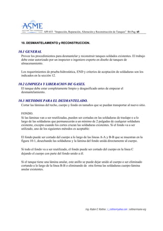 API 653 “Inspección, Reparación, Alteración y Reconstrucción de Tanques” R6 Pag. 6655
Ing. Rubén E Rollino ; r_rollino@yahoo.com ; rollinor@asme-org
1100.. DDEESSMMAANNTTEELLAAMMIIEENNTTOO yy RREECCOONNSSTTRRUUCCCCIIOONN..
1100..11 GGEENNEERRAALL
Provee los procedimientos para desmantelar y reconstruir tanques soldados existentes. El trabajo
debe estar autorizado por un inspector o ingeniero experto en diseño de tanques de
almacenamiento.
Los requerimientos de prueba hidrostática, END y criterios de aceptación de soldaduras son los
indicados en la sección 12.
1100..22 LLIIMMPPIIEEZZAA YY LLllBBEERRAACCIIOONN DDEE GGAASSEESS..
El tanque debe estar completamente limpio y desgasificado antes de empezar el
desmantelamiento.
1100..33 MMEETTOODDOOSS PPAARRAA EELL DDEESSMMAANNTTEELLAADDOO..
Cortar las láminas del techo, cuerpo y fondo en tamaños que se puedan transportar al nuevo sitio.
FONDO.
Si las láminas van a ser reutilizadas, pueden ser cortadas en las soldaduras de traslape o a lo
largo de las soldaduras que permanecerán a un mínimo de 2 pulgadas de cualquier soldadura
existente, excepto cuando los cortes cruzan las soldaduras existentes. Si el fondo va a ser
utilizado, uno de los siguientes métodos es aceptable:
El fondo puede ser cortado del cuerpo a lo largo de las lineas A-A y B-B que se muestran en la
figura 10-1, desechando las soldaduras y la lámina del fondo unida directamente al cuerpo.
Si todo el fondo va a ser reutilizado, el fondo puede ser cortado del cuerpo en la línea C
dejando el cuerpo con parte del fondo unido a él.
Si el tanque tiene una lámina anular, este anillo se puede dejar unido al cuerpo o ser eliminado
cortando a lo largo de la línea B-B o eliminando de otra forma las soldaduras cuerpo-lámina
anular existentes.
 