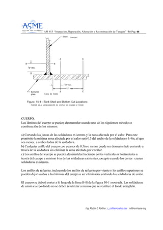API 653 “Inspección, Reparación, Alteración y Reconstrucción de Tanques” R6 Pag. 6666
Ing. Rubén E Rollino ; r_rollino@yahoo.com ; rollinor@asme-org
CUERPO.
Las láminas del cuerpo se pueden desmantelar usando uno de los siguientes métodos o
combinación de los mismos:
a) Cortando las juntas de las soldaduras existentes y la zona afectada por el calor. Para este
propósito la mínima zona afectada por el calor será 0.5 del ancho de la soldadura o 1/4in, el que
sea menor, a ambos lados de la soldadura.
b) Cualquier anillo del cuerpo con espesor de 0.5in o menor puede ser desmantelado cortando a
través de la soldadura sin eliminar la zona afectada por el calor.
c) Los anillos del cuerpo se pueden desmantelar haciendo cortes verticales u horizontales a
través del cuerpo a mínimo 6 in de las soldaduras existentes, excepto cuando los cortes cruzan
soldaduras existentes.
Los anillos de refuerzo, incluyendo los anillos de refuerzo por viento y los anillos superiores se
pueden dejar unidos a las láminas del cuerpo o ser eliminados cortando las soldaduras de unión.
El cuerpo se deberá cortar a lo largo de la línea B-B de la figura 10-1 mostrada. Las soldaduras
de unión cuerpo-fondo no se deben re utilizar a menos que se reutilice el fondo completo.
 