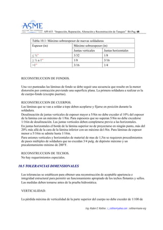 API 653 “Inspección, Reparación, Alteración y Reconstrucción de Tanques” R6 Pag. 6688
Ing. Rubén E Rollino ; r_rollino@yahoo.com ; rollinor@asme-org
Tabla 10.1: Máximo sobreespesor de nuevas soldaduras
Máximo sobreespesor (in)Espesor (in)
Juntas verticales Juntas horizontales
< ½” 3/32 1/8
> ½ a 1” 1/8 3/16
>1” 3/16 1/4
RECONSTRUCCION DE FONDOS.
Una vez punteadas las láminas de fondo se debe seguir una secuencia que resulte en la menor
distorsión por contracción previendo una superficie plana. La primera soldadura a realizar es la
de cuerpo-fondo (excepto puertas).
RECONSTRUCCION DE CUERPOS.
Las láminas que se van a soldar a tope deben acoplarse y fijarse en posición durante la
soldadura.
Desalineación de juntas verticales de espesor mayor a 5/8in no debe exceder el 10% del espesor
de la lámina con un máximo de 1/8in. Para espesores que no superan 5/8in no debe excederse
1/16in de desalineación. Las juntas verticales deben completarse previo a las horizontales.
En juntas horizontales el borde de la lámina superior no de proyectarse en ningún punto, más del
20% más allá de la cara de la lámina inferior con un máximo de1/8in. Para láminas de espesor
menor a 5/16in se admite hasta 1/16in.
Para uniones verticales y horizontales de material de mas de 1,5in se requieren procedimientos
de pases múltiples de soldadura que no excedan 3/4 pulg. de depósito máximo y un
precalentamiento mínimo de 200°F.
RECONSTRUCCION DE TECHOS.
No hay requerimientos especiales.
1100..55 TTOOLLEERRAANNCCIIAASS DDIIMMEENNSSIIOONNAALLEESS
Las tolerancias se establecen para obtener una reconstrucción de aceptable apariencia e
integridad estructural para permitir un funcionamiento apropiado de los techos flotantes y sellos.
Las medidas deben tomarse antes de la prueba hidrostática.
VERTICALIDAD.
La pérdida máxima de verticalidad de la parte superior del cuerpo no debe exceder de 1/100 de
 