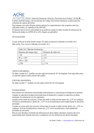API 653 “Inspección, Reparación, Alteración y Reconstrucción de Tanques” R6 Pag. 6699
Ing. Rubén E Rollino ; r_rollino@yahoo.com ; rollinor@asme-org
la altura total del tanque, con un máximo de 5 pulg. Esta misma tolerancia se aplica para las
columnas de soporte del techo.
Para tanques con techo flotante interno aplican los requerimientos más exigentes entre los
indicados arriba y el apéndice H de API 650.
El máximo desvío de la verticalidad en un anillo de cuerpo no debe exceder las tolerancias de
fabricación dadas en ASTM A6 ó A20. (Según sea aplicable)
OVALIZACION
Un pie arriba de la unión fondo-cuerpo: No debe excederse lo indicado en la tabla 10.2.
Más arriba: Tres veces lo indicado en la tabla 10.2.
Tabla 10.2: Máxima Ovalización
Diámetro del tanque (pie) Tolerancia de radio (in)
< 40 + 1/2
40 a < 150 + 3/4
150 a < 250 + 1
> 250 + 1 1/4
CRESTA (PEAKING).
No debe exceder 0.5", medido con una regla horizontal de 36" de longitud. Esta regla debe tener
el contorno igual al radio exterior del cuerpo.
CINTURA (BANDING).
No debe exceder 1", medido con una regla vertical de 36" de longitud.
FUNDACIONES
Para obtener las tolerancias mencionadas anteriormente es esencial que la fundación lo permita.
Cuando se especifica un plano horizontal para la fundación o cuando se especifica un plano
inclinado, las tolerancias son las siguientes:
Cuando existe anillo de concreto, el tope del anillo se debe nivelar dentro de: +1/8" en cualquier
30 ft de la circunferencia y dentro de : +1/4" en la circunferencia total medida desde la elevación
promedio.
Cuando no existe anillo de concreto, la base bajo el cuerpo se debe nivelar dentro de : +1/8" en
cualquier 10 ft de circunferencia y dentro de +1/2" en la circunferencia total medida del
promedio de elevación.
Para el caso del plano inclinado las diferencias de altura deben calcularse respecto del nivel
especificado para el punto más alto y compararse con las diferencias de altura calculadas.
 
