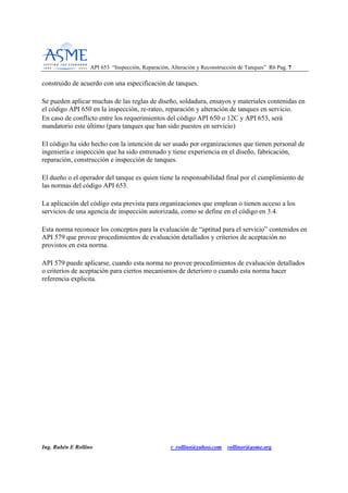 API 653 “Inspección, Reparación, Alteración y Reconstrucción de Tanques” R6 Pag. 77
Ing. Rubén E Rollino r_rollino@yahoo.com rollinor@asme.org
construido de acuerdo con una especificación de tanques.
Se pueden aplicar muchas de las reglas de diseño, soldadura, ensayos y materiales contenidas en
el código API 650 en la inspección, re-rateo, reparación y alteración de tanques en servicio.
En caso de conflicto entre los requerimientos del código API 650 o 12C y API 653, será
mandatorio este último (para tanques que han sido puestos en servicio)
El código ha sido hecho con la intención de ser usado por organizaciones que tienen personal de
ingeniería e inspección que ha sido entrenado y tiene experiencia en el diseño, fabricación,
reparación, construcción e inspección de tanques.
El dueño o el operador del tanque es quien tiene la responsabilidad final por el cumplimiento de
las normas del código API 653.
La aplicación del código esta prevista para organizaciones que emplean o tienen acceso a los
servicios de una agencia de inspección autorizada, como se define en el código en 3.4.
Esta norma reconoce los conceptos para la evaluación de “aptitud para el servicio” contenidos en
API 579 que provee procedimientos de evaluación detallados y criterios de aceptación no
provistos en esta norma.
API 579 puede aplicarse, cuando esta norma no provee procedimientos de evaluación detallados
o criterios de aceptación para ciertos mecanismos de deterioro o cuando esta norma hacer
referencia explicita.
 