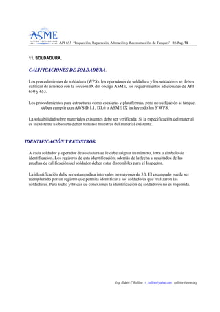 API 653 “Inspección, Reparación, Alteración y Reconstrucción de Tanques” R6 Pag. 7711
Ing. Rubén E Rollino ; r_rollino@yahoo.com ; rollinor@asme-org
1111.. SSOOLLDDAADDUURRAA..
CCAALLIIFFIICCAACCIIOONNEESS DDEE SSOOLLDDAADDUURRAA.
Los procedimientos de soldadura (WPS), los operadores de soldadura y los soldadores se deben
calificar de acuerdo con la sección IX del código ASME, los requerimientos adicionales de API
650 y 653.
Los procedimientos para estructuras como escaleras y plataformas, pero no su fijación al tanque,
deben cumplir con AWS D.1.1, D1.6 o ASME IX incluyendo los S`WPS.
La soldabilidad sobre materiales existentes debe ser verificada. Si la especificación del material
es inexistente u obsoleta deben tomarse muestras del material existente.
IIDDEENNTTIIFFIICCAACCIIÓÓNN YY RREEGGIISSTTRROOSS..
A cada soldador y operador de soldadura se le debe asignar un número, letra o símbolo de
identificación. Los registros de esta identificación, además de la fecha y resultados de las
pruebas de calificación del soldador deben estar disponibles para el Inspector.
La identificación debe ser estampada a intervalos no mayores de 3ft. El estampado puede ser
reemplazado por un registro que permita identificar a los soldadores que realizaron las
soldaduras. Para techo y bridas de conexiones la identificación de soldadores no es requerida.
 