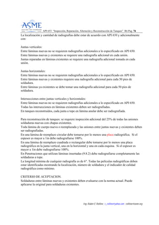 API 653 “Inspección, Reparación, Alteración y Reconstrucción de Tanques” R6 Pag. 7744
Ing. Rubén E Rollino ; r_rollino@yahoo.com ; rollinor@asme-org
La localización y cantidad de radiografías debe estar de acuerdo con API 650 y adicionalmente
con:
Juntas verticales:
Entre láminas nuevas no se requieren radiografías adicionales a lo especificado en API 650.
Entre láminas nuevas y existentes se requiere una radiografía adicional en cada unión.
Juntas reparadas en láminas existentes se requiere una radiografía adicional tomada en cada
unión.
Juntas horizontales:
Entre láminas nuevas no se requieren radiografías adicionales a lo especificado en API 650.
Entre láminas nuevas y existentes requiere una radiografía adicional para cada 50 pies de
soldadura.
Entre láminas ya existentes se debe tomar una radiografía adicional para cada 50 pies de
soldadura.
Intersecciones entre juntas verticales y horizontales:
Entre láminas nuevas no se requieren radiografías adicionales a lo especificado en API 650.
Todas las intersecciones en láminas existentes deben ser radiografiadas.
En tanques reconstruidos, cada junta a tope en lámina anular debe ser radiografiada.
Para reconstrucción de tanques: se requiere inspección adicional del 25% de todas las uniones
soldaduras nuevas con chapas existentes.
Toda lámina de cuerpo nueva o reemplazada y las uniones entre juntas nuevas y existentes deben
ser radiografiadas.
En una lámina de reemplazo circular debe tomarse por lo menos una placa radiográfica. Si el
espesor es mayor a 1in debe radiografiarse 100%.
En una lámina de reemplazo cuadrada o rectangular debe tomarse por lo menos una placa
radiográfica en la junta vertical, una en la horizontal y una en cada esquina. Si el espesor es
mayor a 1in debe radiografiarse 100%.
En Penetraciones que utilizan láminas insertadas (9.8.2) debe radiografiarse completamente las
soldaduras a tope.
La longitud mínima de cualquier radiografía es de 6". Todas las películas radiográficas deben
estar identificadas mostrando la localización, número de soldadura y el indicador de calidad
radiográfica como mínimo.
CRITERIO DE ACEPTACION.
Soldaduras entre láminas nuevas y existentes deben evaluarse con la norma actual. Puede
aplicarse la original para soldaduras existentes.
 