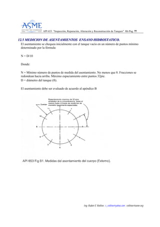 API 653 “Inspección, Reparación, Alteración y Reconstrucción de Tanques” R6 Pag. 7777
Ing. Rubén E Rollino ; r_rollino@yahoo.com ; rollinor@asme-org
1122..55 MMEEDDIICCIIOONN DDEE AASSEENNTTAAMMIIEENNTTOOSS EENNSSAAYYOO HHIIDDRROOSSTTAATTIICCOO..
El asentamiento se chequea inicialmente con el tanque vacío en un número de puntos mínimo
determinado por la fórmula:
N = D/10
Donde:
N = Mínimo número de puntos de medida del asentamiento. No menos que 8. Fracciones se
redondean hacia arriba. Máximo espaciamiento entre puntos 32pie.
D = diámetro del tanque (ft).
El asentamiento debe ser evaluado de acuerdo al apéndice B
 