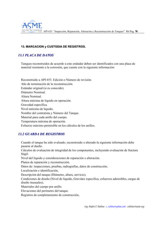 API 653 “Inspección, Reparación, Alteración y Reconstrucción de Tanques” R6 Pag. 7788
Ing. Rubén E Rollino ; r_rollino@yahoo.com ; rollinor@asme-org
1133.. MMAARRCCAACCIIOONN yy CCUUSSTTOODDIIAA DDEE RREEGGIISSTTRROOSS..
1133..11 PPLLAACCAA DDEE DDAATTOOSS
Tanques reconstruidos de acuerdo a este estándar deben ser identificados con una placa de
material resistente a la corrosión, que cuente con la siguiente información:
Reconstruido a API 653. Edición o Número de revisión.
Año de terminación de la reconstrucción.
Estándar original (si es conocido).
Diámetro Nominal.
Altura Nominal.
Altura máxima de liquido en operación.
Gravedad específica.
Nivel máximo de líquido.
Nombre del contratista y Número del Tanque.
Material para cada anillo del cuerpo.
Temperatura máxima de operación.
Esfuerzo máximo permisible en los cálculos de los anillos.
1133..22 GGUUAARRDDAA DDEE RREEGGIISSTTRROOSS
Cuando el tanque ha sido evaluado, reconstruido o alterado la siguiente información debe
pasarse al dueño.
Cálculos de evaluación de integridad de los componentes, incluyendo evaluación de fractura
frágil.
Nivel del líquido y consideraciones de reparación o alteración.
Planos de reparación y reconstrucción.
Datos de: inspecciones, pruebas, radiografías, datos de construcción,
Localización e identificación,
Descripción del tanque (Diámetro, altura, servicio),
Condiciones de diseño (Nivel de líquido, Gravidez especifica, esfuerzos admisibles, cargas de
diseño inusuales),
Materiales del cuerpo por anillo.
Elevaciones del perímetro del tanque.
Registros de completamiento de construcción,
 