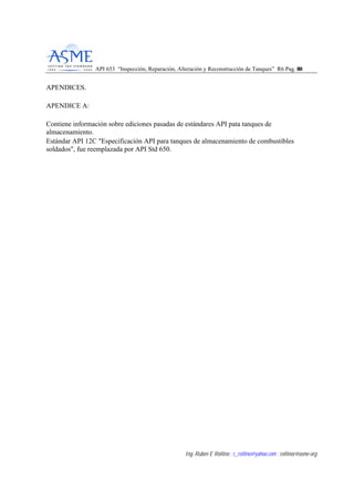 API 653 “Inspección, Reparación, Alteración y Reconstrucción de Tanques” R6 Pag. 8800
Ing. Rubén E Rollino ; r_rollino@yahoo.com ; rollinor@asme-org
APENDICES.
APENDICE A:
Contiene información sobre ediciones pasadas de estándares API pata tanques de
almacenamiento.
Estándar API 12C "Especificación API para tanques de almacenamiento de combustibles
soldados", fue reemplazada por API Std 650.
 