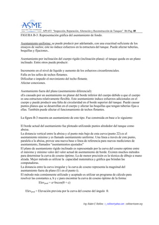 API 653 “Inspección, Reparación, Alteración y Reconstrucción de Tanques” R6 Pag. 8855
Ing. Rubén E Rollino ; r_rollino@yahoo.com ; rollinor@asme-org
FIGURA B-3: Representación gráfica del asentamiento de fondo.
Asentamiento uniforme: se puede predecir por adelantado, con una exactitud suficiente de los
ensayos de suelos; este no induce esfuerzos en la estructura del tanque. Puede afectar tuberías,
boquillas y fijaciones..
Asentamiento por inclinación del cuerpo rígido (inclinación plana): el tanque queda en un plano
inclinado. Entre otros puede producir:
Incremento en el nivel de líquido y aumento de los esfuerzos circunferenciales.
Falla en los sellos de techos flotantes.
Dificultar o impedir el movimiento del techo flotante.
Afectar conexiones.
Asentamiento fuera del plano (asentamiento diferencial):
eEs causado por un asentamiento no planar del borde inferior del cuerpo debido a que el cuerpo
es una estructura relativamente flexible. Este asentamiento induce esfuerzos adicionales en el
cuerpo y puede producir una falta de circularidad en el borde superior del tanque. Puede causar
puntos planos que se desarrollan en el cuerpo y afectar las boquillas que tengan tuberías fijas a
ellas. También puede afectar el funcionamiento de techos flotantes.
La figura B-3 muestra un asentamiento de este tipo. Fue construida en base a lo siguiente:
El borde actual del asentamiento fue ploteado utilizando puntos alrededor del tanque como
absisa.
La distancia vertical entre la absisa y el punto más bajo de esta curva (punto 22) es el
asentamiento mínimo y es llamado asentamiento uniforme. Una línea a través de este punto,
paralela a la absisa, provee una nueva base o línea de referencia para nuevas mediciones de
asentamiento, llamados “asentamientos ajustados”
El plano de asentamiento rígido inclinado es representado por la curva del coseno optimo entre
el máximo y mínimo valor del valor actual de asentamiento de borde. Existen muchos métodos
para determinar la curva de coseno óptimo. La de menor precisión es la técnica de dibujo a mano
alzada. Mejor método es utilizar la capacidad matemática y gráfica que brindan las
computadoras.
La distancia entre la curva irregular y la curva de coseno representa la magnitud del
asentamiento fuera de plano (Ui en el punto i).
El método más comúnmente utilizado y aceptado es utilizar un programa de cálculo para
resolver las constantes a, b y c para encontrar la curva de coseno óptimo de la forma:
Elevpred = a+bxcos(θ + c)
Elevpred = Elevación prevista por la curva del coseno del ángulo θ.
 