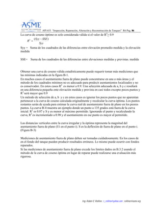 API 653 “Inspección, Reparación, Alteración y Reconstrucción de Tanques” R6 Pag. 8866
Ing. Rubén E Rollino ; r_rollino@yahoo.com ; rollinor@asme-org
La curva de coseno óptimo es solo considerada válida si el valor de R2
> 0.9
Syy
SSESyy
R
)(2 −
=
Syy = Suma de los cuadrados de las diferencias entre elevación promedio medida y la elevación
medida
SSE= Suma de los cuadrados de las diferencias entre elevaciones medidas y previstas. medida
Obtener una curva de coseno válida estadísticamente puede requerir tomar más mediciones que
las mínimas indicadas en la figura B-1.
En muchos casos el asentamiento fuera de plano puede concentrarse en una o más áreas y el
método de los cuadrados mínimos no es adecuado para predecir asentamientos localizados y no
es conservador. En estos casos R2
es menor a 0.9. Una selección adecuada de a, b y c resultará
en una diferencia pequeña ente elevación medida y prevista en casi todos excepto pocos puntos y
R2
será mayor que 0.9
Un método de selección de a, b y c en estos casos es ignorar los pocos puntos que no aparentan
pertenecer a la curva de coseno calculada originalmente y recalcular la curva óptima. Los puntos
restantes serán de ayuda para estimar la curva real de asentamiento fuera de plano en los peores
puntos. La curva B-4 muestra un ejemplo donde un punto a 135 grados está fuera de la curva
inicial. R2
es 0.87 y S y es menor al máximo permitido. Ignorando el punto y recalculando la
curva, R2
es incrementado a 0.98 y el asentamiento en ese punto es mayor al permitido.
Las distancias verticales entre la curva irregular y la óptima representa la magnitud del
asentamiento fuera de plano (Ui en el punto i). S es la deflexión de fuera de plano en el punto i.
(Figura B-3)
Mediciones de asentamiento fuera de plano deben ser tomadas cuidadosamente. En los casos de
en el fondo del tanque pueden producir resultados erróneos. Lo mismo puede ocurrir con fondos
reparados.
Si las mediciones de asentamiento fuera de plano excede los límites dados en B.3.2 usando el
método de la curva de coseno óptima en lugar de reparar puede realizarse una evaluación más
rigurosa.
 