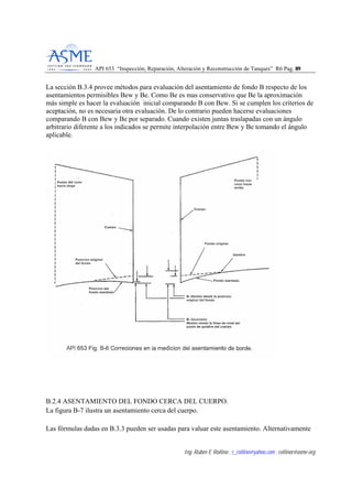 API 653 “Inspección, Reparación, Alteración y Reconstrucción de Tanques” R6 Pag. 8899
Ing. Rubén E Rollino ; r_rollino@yahoo.com ; rollinor@asme-org
La sección B.3.4 provee métodos para evaluación del asentamiento de fondo B respecto de los
asentamientos permisibles Bew y Be. Como Be es mas conservativo que Be la aproximación
más simple es hacer la evaluación inicial comparando B con Bew. Si se cumplen los criterios de
aceptación, no es necesaria otra evaluación. De lo contrario pueden hacerse evaluaciones
comparando B con Bew y Be por separado. Cuando existen juntas traslapadas con un ángulo
arbitrario diferente a los indicados se permite interpolación entre Bew y Be tomando el ángulo
aplicable.
B.2.4 ASENTAMIENTO DEL FONDO CERCA DEL CUERPO.
La figura B-7 ilustra un asentamiento cerca del cuerpo.
Las fórmulas dadas en B.3.3 pueden ser usadas para valuar este asentamiento. Alternativamente
 