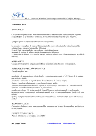 API 653 “Inspección, Reparación, Alteración y Reconstrucción de Tanques” R6 Pag. 99
Ing. Rubén E Rollino r_rollino@yahoo.com rollinor@asme.org
33.. DDEEFFIINNIICCIIOONNEESS..
REPARACION.
Cualquier trabajo necesario para el mantenimiento o la restauración de la condición segura o
adecuada para la operación de un tanque. Incluye reparaciones mayores y no mayores.
Ejemplos típicos de reparación de tanques son los siguientes:
La remoción y reemplazo de material (láminas de techo, cuerpo o fondo, incluyendo el material de
soldadura) para mantener la integridad del tanque.
El re-nivelado o apuntalado del cuerpo, fondo o techo de un tanque.
Agregado de láminas de refuerzo a conexiones existentes del cuerpo.
La reparación de defectos en el material base por medio de pulido o (arco –aires) arc-gouging, seguido de
soldadura.
ALTERACION.
Cualquier trabajo en un tanque que modifica las dimensiones físicas o configuración.
ALTERACION O REPARACION MAYOR
Ejemplos típicos son:
Instalación de bocas de inspección de hombre y conexiones mayores de 12" NPS dentro de la zona de
operación del líquido.
Instalación conexiones en el fondo dentro de una distancia de 12in del cuerpo.
Quitar o reemplazar placas anulares con dimensión mayor a 12in.
Remoción parcial (más de la mitad del espesor de la soldadura) o total de más de 12in de soldaduras
verticales o soldaduras radiales de unión de placa anular.
Instalar nuevo fondo. (No aplica cuando la base del fondo no se afecta o cuando en anillo anular
permanece intacto o en tanque sin anillo anular cuando no se efectuan soldaduras del fonodo en la zona
crítica)
Quitar y reemplazar parte de la soldadura del cuerpo al fondo o anillo anular (en exceso a lo indicado
arriba)
RECONSTRUCCION.
Cualquier trabajo necesario para re-ensamblar un tanque que ha sido desmontado y reubicado en
un nuevo sitio.
PRESION ATMOSFERICA.
Presión interna que no sobrepasa los 2.5 PSI
 
