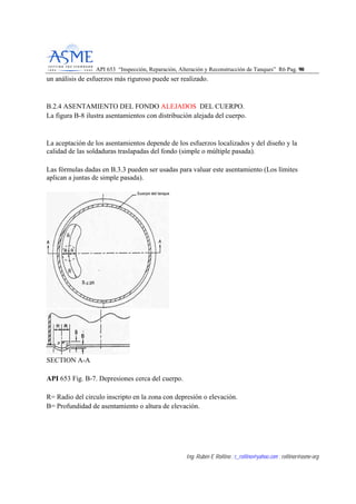 API 653 “Inspección, Reparación, Alteración y Reconstrucción de Tanques” R6 Pag. 9900
Ing. Rubén E Rollino ; r_rollino@yahoo.com ; rollinor@asme-org
un análisis de esfuerzos más riguroso puede ser realizado.
B.2.4 ASENTAMIENTO DEL FONDO ALEJADOS DEL CUERPO.
La figura B-8 ilustra asentamientos con distribución alejada del cuerpo.
La aceptación de los asentamientos depende de los esfuerzos localizados y del diseño y la
calidad de las soldaduras traslapadas del fondo (simple o múltiple pasada).
Las fórmulas dadas en B.3.3 pueden ser usadas para valuar este asentamiento (Los límites
aplican a juntas de simple pasada).
SECTION A-A
API 653 Fig. B-7. Depresiones cerca del cuerpo.
R= Radio del circulo inscripto en la zona con depresión o elevación.
B= Profundidad de asentamiento o altura de elevación.
 