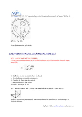 API 653 “Inspección, Reparación, Alteración y Reconstrucción de Tanques” R6 Pag. 9911
Ing. Rubén E Rollino ; r_rollino@yahoo.com ; rollinor@asme-org
API 653 Fig. B-8.
Depresiones alejadas del cuerpo,
BB..33 DDEETTEERRMMIINNAACCIIOONN DDEELL AASSEENNTTAAMMIIEENNTTOO AACCEEPPTTAABBLLEE
B.3.2 ASENTAMIENTO DE CUERPO.
En función de las mediciones (B-2) calcular la máxima deflexión/distorsión fuera de plano
permisible.
S= Deflexión en pies (distorsión fuera de plano)
L= Longitud de arco medida entre puntos.
Y= Tensión de fluencia/cedencia (psi)
E= Módulo de elasticidad. (psi)
H= Altura del tanque en pies.
B.3.3 ASENTAMIENTOS O PROTUBERANCIAS INTERNAS EN EL FONDO
Medir la depresión o protuberancia. La dimensión máxima permisible es la obtenida por la
siguiente fórmula.
 