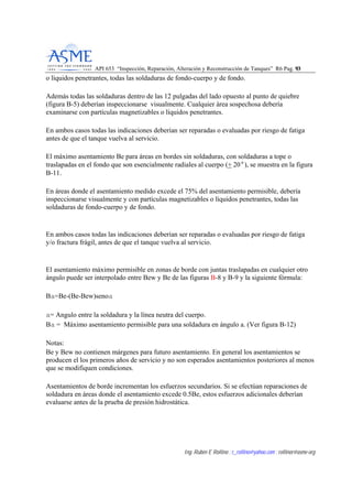 API 653 “Inspección, Reparación, Alteración y Reconstrucción de Tanques” R6 Pag. 9933
Ing. Rubén E Rollino ; r_rollino@yahoo.com ; rollinor@asme-org
o líquidos penetrantes, todas las soldaduras de fondo-cuerpo y de fondo.
Además todas las soldaduras dentro de las 12 pulgadas del lado opuesto al punto de quiebre
(figura B-5) deberían inspeccionarse visualmente. Cualquier área sospechosa debería
examinarse con partículas magnetizables o líquidos penetrantes.
En ambos casos todas las indicaciones deberían ser reparadas o evaluadas por riesgo de fatiga
antes de que el tanque vuelva al servicio.
El máximo asentamiento Be para áreas en bordes sin soldaduras, con soldaduras a tope o
traslapadas en el fondo que son esencialmente radiales al cuerpo (+ 20°), se muestra en la figura
B-11.
En áreas donde el asentamiento medido excede el 75% del asentamiento permisible, debería
inspeccionarse visualmente y con partículas magnetizables o líquidos penetrantes, todas las
soldaduras de fondo-cuerpo y de fondo.
En ambos casos todas las indicaciones deberían ser reparadas o evaluadas por riesgo de fatiga
y/o fractura frágil, antes de que el tanque vuelva al servicio.
El asentamiento máximo permisible en zonas de borde con juntas traslapadas en cualquier otro
ángulo puede ser interpolado entre Bew y Be de las figuras B-8 y B-9 y la siguiente fórmula:
Ba=Be-(Be-Bew)senoa
a= Angulo entre la soldadura y la línea neutra del cuerpo.
Ba = Máximo asentamiento permisible para una soldadura en ángulo a. (Ver figura B-12)
Notas:
Be y Bew no contienen márgenes para futuro asentamiento. En general los asentamientos se
producen el los primeros años de servicio y no son esperados asentamientos posteriores al menos
que se modifiquen condiciones.
Asentamientos de borde incrementan los esfuerzos secundarios. Si se efectúan reparaciones de
soldadura en áreas donde el asentamiento excede 0.5Be, estos esfuerzos adicionales deberían
evaluarse antes de la prueba de presión hidrostática.
 