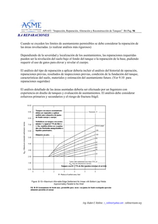 API 653 “Inspección, Reparación, Alteración y Reconstrucción de Tanques” R6 Pag. 9944
Ing. Rubén E Rollino ; r_rollino@yahoo.com ; rollinor@asme-org
BB..44 RREEPPAARRAACCIIOONNEESS
Cuando se exceden los límites de asentamiento permisibles se debe considerar la reparación de
las áreas involucradas. (o realizar análisis más rigurosos)
Dependiendo de la severidad y localización de los asentamientos, las reparaciones requeridas
pueden ser la nivelación del suelo bajo el fondo del tanque o la reparación de la base, pudiendo
requerir el uso de gatos para elevar y nivelar el cuerpo.
El análisis del tipo de reparación a aplicar debería incluir el análisis del historial de operación,
reparaciones previas, resultados de inspecciones previas, condición de la fundación del tanque,
características del suelo, materiales y estimación del asentamiento futuro. (Ver 9.10 para
reparaciones sugeridas)
El análisis detallado de las áreas asentadas debería ser efectuado por un Ingeniero con
experiencia en diseño de tanques y evaluación de asentamientos. El análisis debe considerar
esfuerzos primarios y secundarios y el riesgo de fractura frágil.
 