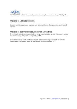 API 653 “Inspección, Reparación, Alteración y Reconstrucción de Tanques” R6 Pag. 9977
Ing. Rubén E Rollino ; r_rollino@yahoo.com ; rollinor@asme-org
AAPPEENNDDIICCEE CC -- LLIISSTTAASS DDEE CCHHEEQQUUEEOO.
Contiene las listas de chequeo sugeridas para la inspección con el tanque en servicio y fuera de
servicio.
AAPPEENNDDIICCEE DD -- CCEERRTTIIFFIICCAACCIIOONN DDEELL IINNSSPPEECCTTOORR AAUUTTOORRIIZZAADDOO..
El certificado de un inspector autorizado se otorga al aspirante que apruebe el examen y cumpla
con la educación y la experiencia requerida por API.
Esta certificación es válida por 3 años desde la fecha de emisión y es aceptado en todas las
jurisdicciones y locaciones donde no se prohíba el uso del código API 653.
 