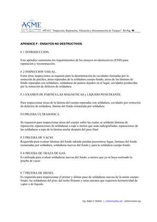 API 653 “Inspección, Reparación, Alteración y Reconstrucción de Tanques” R6 Pag. 9988
Ing. Rubén E Rollino ; r_rollino@yahoo.com ; rollinor@asme-org
AAPPEENNDDIICCEE FF -- EENNSSAAYYOOSS NNOO DDEESSTTRRUUCCTTIIVVOOSS..
F.1 INTRODUCCION.
Este apéndice suministra los requerimientos de los ensayos no-destructivos (END) para
reparación y reconstrucción.
F.2 INSPECCION VISUAL.
Entre otras inspecciones se requiere para la determinación de cavidades formadas por la
remoción de parches, áreas reparadas de la soldadura cuerpo-fondo, áreas de las láminas de
fondo reparadas con soldadura, soldaduras de puntos dejados en el lugar, cavidades producidas
por la remoción de defectos de soldadura.
F.3 EXAMEN DE PARTICULAS MAGNETICAS y LIQUIDO PENETRANTE.
Para inspeccionar áreas de la lámina del cuerpo reparadas con soldadura, cavidades por remoción
de defectos de soldadura, lámina del fondo restaurada por soldadura.
F4 PRUEBA ULTRASONICA.
Se requieren para inspeccionar áreas del cuerpo sobre las cuales se soldarán láminas de
reparación, reparaciones de soldaduras a tope a menos que sean radiografiadas, reparaciones de
las soldaduras a tope de la lámina anular después del pase final.
F.5 PRUEBA DE VACIO.
Requerida para evaluar láminas del fondo adonde puedan presentarse fugas, láminas del fondo
restauradas por soldadura, soldaduras nuevas del fondo y para la soldadura cuerpo-fondo.
F.6 PRUEBA DE TRAZA DE GAS.
Es utilizada para evaluar soldaduras nuevas del fondo, a menos que ya se haya realizado la
prueba de vacío.
F.7 PRUEBA DE DIESEL.
Es requerida para inspeccionar el primer y último pase de soldaduras nuevas de la unión cuerpo-
fondo, las soldaduras del piso, del techo flotante y otras uniones que requieren hermeticidad de
vapor o de líquido.
 