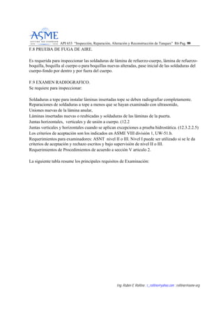 API 653 “Inspección, Reparación, Alteración y Reconstrucción de Tanques” R6 Pag. 9999
Ing. Rubén E Rollino ; r_rollino@yahoo.com ; rollinor@asme-org
F.8 PRUEBA DE FUGA DE AIRE.
Es requerida para inspeccionar las soldaduras de lámina de refuerzo-cuerpo, lámina de refuerzo-
boquilla, boquilla al cuerpo o para boquillas nuevas alteradas, pase inicial de las soldaduras del
cuerpo-fondo por dentro y por fuera del cuerpo.
F.9 EXAMEN RADIOGRAFICO.
Se requiere para inspeccionar:
Soldaduras a tope para instalar láminas insertadas tope se deben radiografiar completamente.
Reparaciones de soldaduras a tope a menos que se hayan examinado con ultrasonido,
Uniones nuevas de la lámina anular,
Láminas insertadas nuevas o reubicadas y soldaduras de las láminas de la puerta.
Juntas horizontales, verticales y de unión a cuerpo. (12.2
Juntas verticales y horizontales cuando se aplican excepciones a prueba hidrostática. (12.3.2.2.5)
Los criterios de aceptación son los indicados en ASME VIII división 1, UW-51.b.
Requerimientos para examinadores: ASNT nivel II o III. Nivel I puede ser utilizado si se le da
criterios de aceptación y rechazo escritos y bajo supervisión de nivel II o III.
Requerimientos de Procedimientos de acuerdo a sección V articulo 2.
La siguiente tabla resume los principales requisitos de Examinación:
 