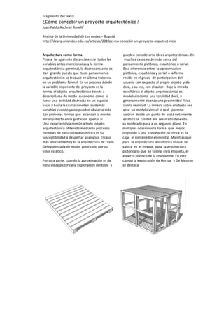  
	
  
Fragmento	
  del	
  texto:	
  
¿Cómo	
  concebir	
  un	
  proyecto	
  arquitectónico?	
  
Juan	
  Pablo	
  Aschner	
  Roselli
i
	
  
	
  
Revista	
  de	
  la	
  Univesidad	
  de	
  Los	
  Andes	
  –	
  Bogotá	
  
http://dearq.uniandes.edu.co/articles/2010/c-­‐mo-­‐concebir-­‐un-­‐proyecto-­‐arquitect-­‐nico	
  
	
  
	
  
Arquitectura	
  como	
  forma	
  
Pese	
  a	
  	
  la	
  	
  aparente	
  distancia	
  entre	
  	
  todas	
  las	
  	
  
variables	
  antes	
  mencionadas	
  y	
  la	
  forma	
  	
  
arquitectónica	
  germinal,	
  la	
  discrepancia	
  no	
  es	
  
	
  tan	
  	
  grande	
  puesto	
  que	
  	
  todo	
  pensamiento	
  
arquitectónico	
  se	
  traduce	
  en	
  última	
  instancia	
  
en	
  un	
  problema	
  formal.	
  En	
  un	
  proceso	
  donde	
  
la	
  variable	
  imperante	
  del	
  proyecto	
  es	
  la	
  
forma,	
  el	
  objeto	
  	
  arquitectónico	
  tiende	
  a	
  
desarrollarse	
  de	
  modo	
  	
  autónomo	
  como	
  	
  si	
  
fuese	
  una	
  	
  entidad	
  abstracta	
  en	
  un	
  espacio	
  
vacío	
  y	
  hacia	
  la	
  cual	
  acometen	
  las	
  demás	
  
variables	
  cuando	
  ya	
  no	
  pueden	
  obviarse	
  más.	
  
	
  Las	
  primeras	
  formas	
  que	
  	
  alcanzan	
  la	
  mente	
  
del	
  arquitecto	
  en	
  la	
  gestación	
  apenas	
  si	
  
pueden	
  considerarse	
  ideas	
  arquitectónicas.	
  En	
  
	
  muchos	
  casos	
  están	
  más	
  	
  cerca	
  del	
  
pensamiento	
  pictórico,	
  escultórico	
  o	
  serial.	
  	
  
Esta	
  diferencia	
  entre	
  	
  la	
  aproximación	
  
pictórica,	
  escultórica	
  y	
  serial	
  	
  a	
  la	
  forma	
  	
  
reside	
  en	
  el	
  grado	
  	
  de	
  participación	
  del	
  
usuario	
  con	
  respecto	
  al	
  propio	
  	
  objeto	
  	
  y	
  de	
  
éste,	
  a	
  su	
  vez,	
  con	
  el	
  autor.	
  	
  Bajo	
  la	
  mirada	
  
escultórica	
  el	
  objeto	
  	
  arquitectónico	
  es	
  	
  
modelado	
  como	
  	
  una	
  totalidad	
  dócil,	
  y	
  
generalmente	
  alcanza	
  una	
  proximidad	
  física	
  
con	
  la	
  realidad.	
  La	
  mirada	
  sobre	
  el	
  objeto	
  sea	
  
este	
  	
  un	
  modelo	
  virtual	
  	
  o	
  real,	
  	
  permite	
  
valorar	
  	
  desde	
  un	
  	
  punto	
  de	
  	
  vista	
  netamente	
  	
  
estético	
  la	
  	
  calidad	
  del	
  	
  resultado	
  deseado.	
  
Una	
  	
  característica	
  común	
  a	
  todo	
  	
  objeto	
  	
  
arquitectónico	
  obtenido	
  mediante	
  procesos	
  
formales	
  de	
  naturaleza	
  escultórica	
  es	
  su	
  
susceptibilidad	
  a	
  despertar	
  analogías.	
  El	
  caso	
  
más	
  	
  elocuente	
  hoy	
  es	
  la	
  arquitectura	
  de	
  Frank	
  
Gehry	
  pensada	
  de	
  modo	
  	
  prioritario	
  por	
  su	
  
valor	
  estético.	
  
	
  
Por	
  otra	
  parte,	
  cuando	
  la	
  aproximación	
  es	
  de	
  
naturaleza	
  pictórica	
  la	
  exploración	
  del	
  todo	
  	
  y	
  
su	
  modelado	
  pasa	
  a	
  un	
  segundo	
  plano.	
  En	
  
múltiples	
  ocasiones	
  la	
  forma	
  	
  que	
  	
  mejor	
  	
  
responde	
  a	
  una	
  	
  concepción	
  pictórica	
  es	
  	
  la	
  
caja,	
  	
  el	
  contenedor	
  elemental.	
  Mientras	
  que	
  	
  
para	
  	
  la	
  arquitectura	
  	
  escultórica	
  lo	
  que	
  	
  se	
  	
  
valora	
  	
  es	
  	
  el	
  envase,	
  para	
  	
  la	
  arquitectura	
  
pictórica	
  lo	
  que	
  	
  se	
  valora	
  	
  es	
  la	
  etiqueta,	
  el	
  
aspecto	
  plástico	
  de	
  la	
  envolvente.	
  En	
  este	
  
campo	
  la	
  exploración	
  de	
  Herzog	
  	
  y	
  De	
  Meuron	
  
se	
  destaca
	
  
	
  
	
  
 