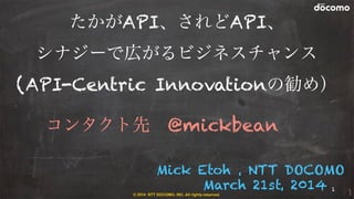 © 2014 NTT DOCOMO, INC. All rights reserved.
Mick Etoh , NTT DOCOMO
March 21st, 2014
たかがAPI、されどAPI、
シナジーで広がるビジネスチャンス
(API-Centric Innovationの勧め）
コンタクト先 @mickbean
1
 