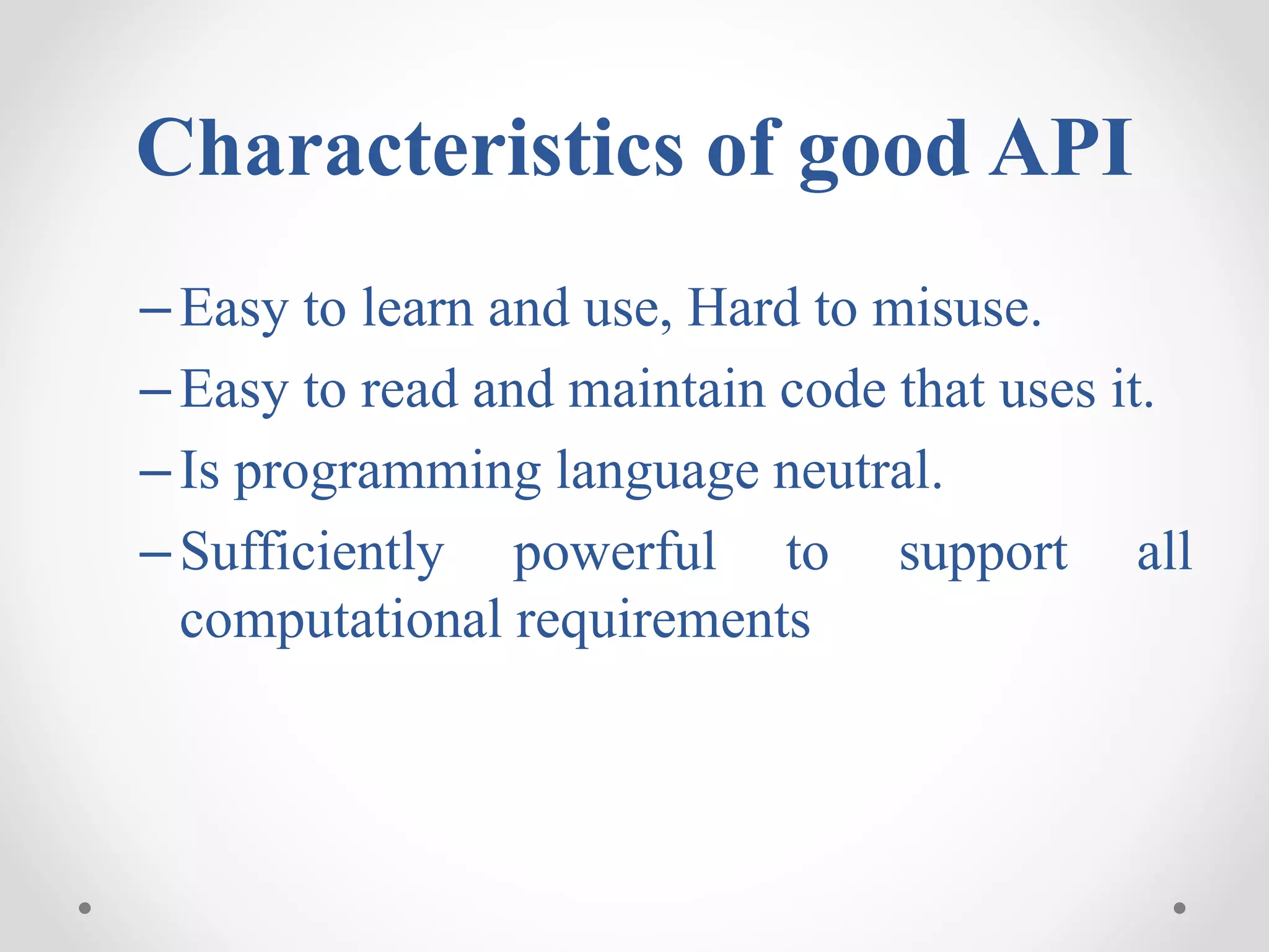 Characteristics of good API
–Easy to learn and use, Hard to misuse.
–Easy to read and maintain code that uses it.
–Is programming language neutral.
–Sufficiently powerful to support all
computational requirements
 