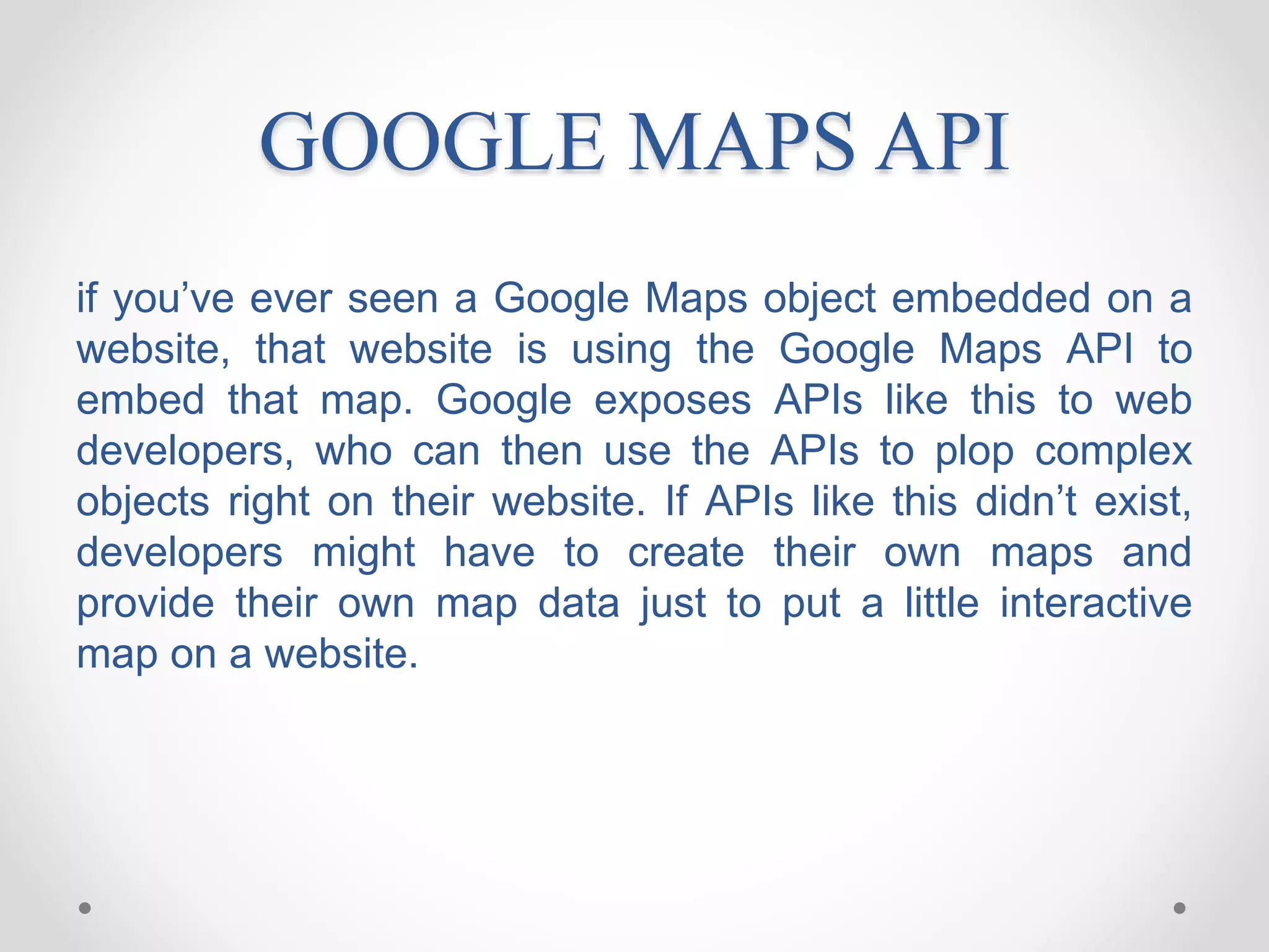 GOOGLE MAPS API
if you’ve ever seen a Google Maps object embedded on a
website, that website is using the Google Maps API to
embed that map. Google exposes APIs like this to web
developers, who can then use the APIs to plop complex
objects right on their website. If APIs like this didn’t exist,
developers might have to create their own maps and
provide their own map data just to put a little interactive
map on a website.
 