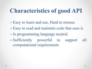 Characteristics of good API
–Easy to learn and use, Hard to misuse.
–Easy to read and maintain code that uses it.
–Is programming language neutral.
–Sufficiently powerful to support all
computational requirements
 
