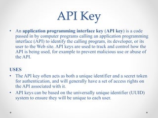 API Key
• An application programming interface key (API key) is a code
passed in by computer programs calling an application programming
interface (API) to identify the calling program, its developer, or its
user to the Web site. API keys are used to track and control how the
API is being used, for example to prevent malicious use or abuse of
the API.
USES
• The API key often acts as both a unique identifier and a secret token
for authentication, and will generally have a set of access rights on
the API associated with it.
• API keys can be based on the universally unique identifier (UUID)
system to ensure they will be unique to each user.
 