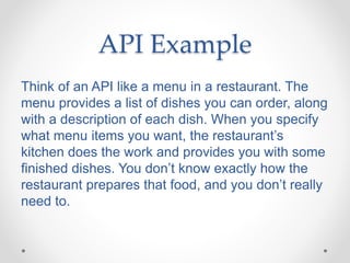 API Example
Think of an API like a menu in a restaurant. The
menu provides a list of dishes you can order, along
with a description of each dish. When you specify
what menu items you want, the restaurant’s
kitchen does the work and provides you with some
finished dishes. You don’t know exactly how the
restaurant prepares that food, and you don’t really
need to.
 