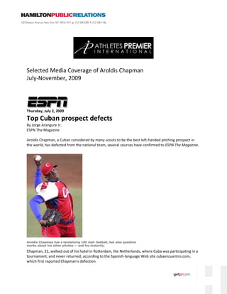 Selected Media Coverage of Aroldis Chapman
July-November, 2009




Thursday, July 2, 2009

Top Cuban prospect defects
By Jorge Arangure Jr.
ESPN The Magazine

Aroldis Chapman, a Cuban considered by many scouts to be the best left-handed pitching prospect in
the world, has defected from the national team, several sources have confirmed to ESPN The Magazine.




Aroldis Chapman has a tantalizing 100 mph fastball, but also question
marks about his other pitches -- and his maturity.

Chapman, 21, walked out of his hotel in Rotterdam, the Netherlands, where Cuba was participating in a
tournament, and never returned, according to the Spanish-language Web site cubaencuentro.com,
which first reported Chapman's defection.
 