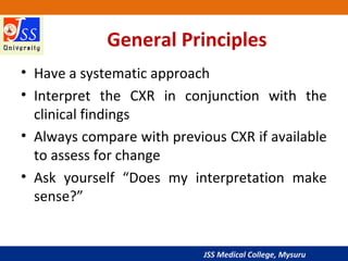 JSS Medical College, Mysuru
General Principles
• Have a systematic approach
• Interpret the CXR in conjunction with the
clinical findings
• Always compare with previous CXR if available
to assess for change
• Ask yourself “Does my interpretation make
sense?”
 