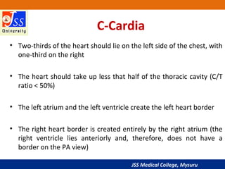 JSS Medical College, Mysuru
C-Cardia
• Two-thirds of the heart should lie on the left side of the chest, with
one-third on the right
• The heart should take up less that half of the thoracic cavity (C/T
ratio < 50%)
• The left atrium and the left ventricle create the left heart border
• The right heart border is created entirely by the right atrium (the
right ventricle lies anteriorly and, therefore, does not have a
border on the PA view)
 