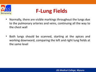 JSS Medical College, Mysuru
F-Lung Fields
• Normally, there are visible markings throughout the lungs due
to the pulmonary arteries and veins, continuing all the way to
the chest wall
• Both lungs should be scanned, starting at the apices and
working downward, comparing the left and right lung fields at
the same level
 
